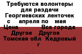 Требуются волонтеры для раздачи Георгиевских ленточек с 30 апреля по 9 мая. › Цена ­ 2 000 - Все города Другое » Другое   . Томская обл.,Кедровый г.